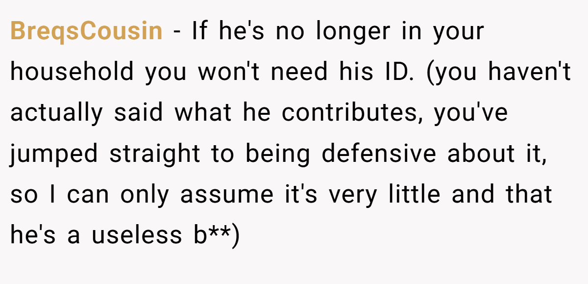 BreqsCousin − If he's no longer in your household you won't need his ID. (you haven't actually said what he contributes, you've jumped straight to being defensive about it, so I can only assume it's very little and that he's a useless b**)