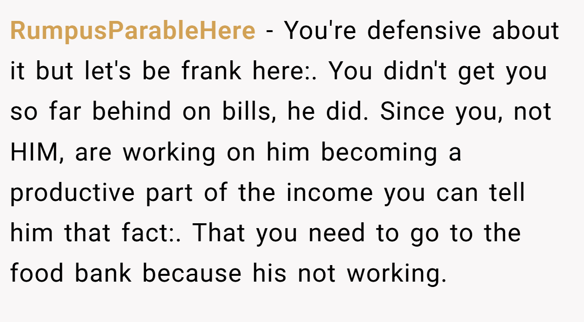RumpusParableHere − You're defensive about it but let's be frank here:. You didn't get you so far behind on bills, he did. Since you, not HIM, are working on him becoming a productive part of the income you can tell him that fact:. That you need to go to the food bank because his not working.