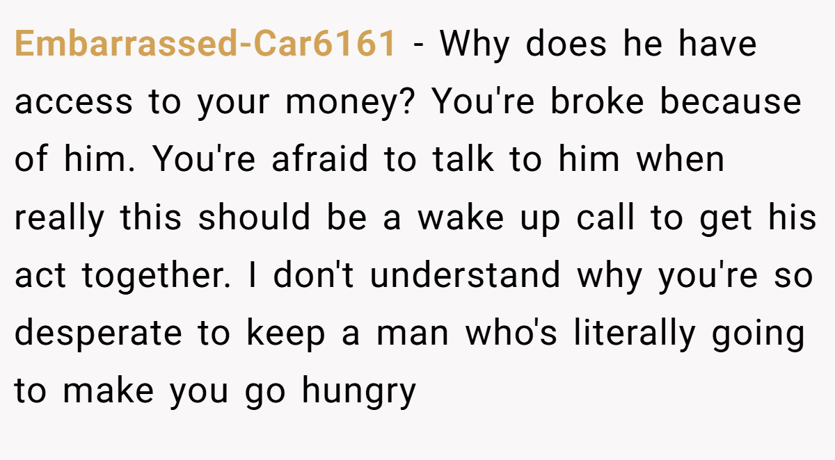 Embarrassed-Car6161 − Why does he have access to your money? You're broke because of him. You're afraid to talk to him when really this should be a wake up call to get his act together. I don't understand why you're so desperate to keep a man who's literally going to make you go hungry