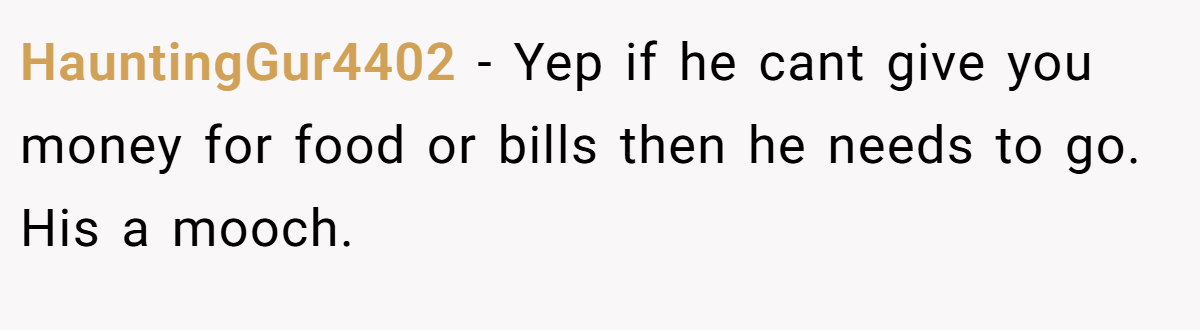 HauntingGur4402 − Yep if he cant give you money for food or bills then he needs to go. His a mooch.