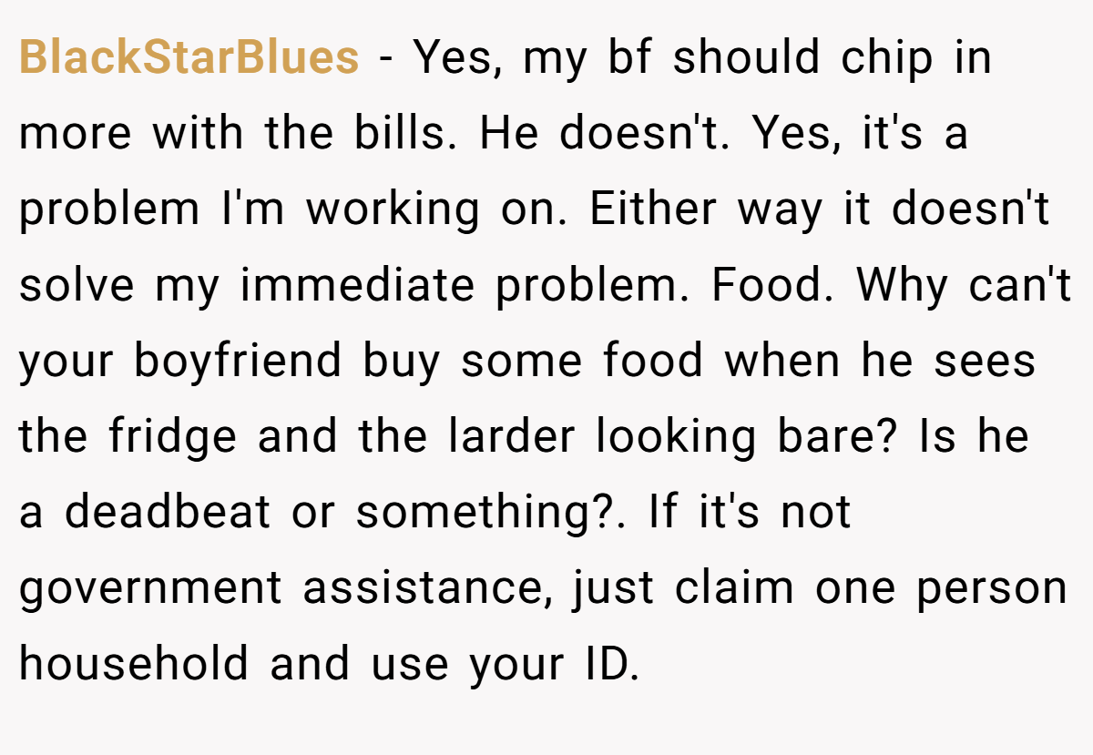 BlackStarBlues − Yes, my bf should chip in more with the bills. He doesn't. Yes, it's a problem I'm working on. Either way it doesn't solve my immediate problem. Food. Why can't your boyfriend buy some food when he sees the fridge and the larder looking bare? Is he a deadbeat or something?. If it's not government assistance, just claim one person household and use your ID.