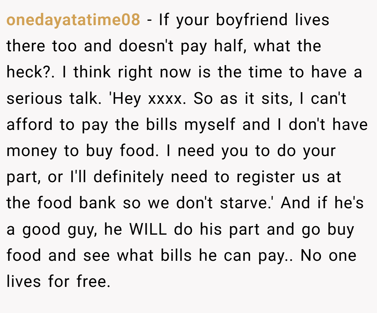 onedayatatime08 − If your boyfriend lives there too and doesn't pay half, what the heck?. I think right now is the time to have a serious talk. 'Hey xxxx. So as it sits, I can't afford to pay the bills myself and I don't have money to buy food. I need you to do your part, or I'll definitely need to register us at the food bank so we don't starve.' And if he's a good guy, he WILL do his part and go buy food and see what bills he can pay.. No one lives for free.