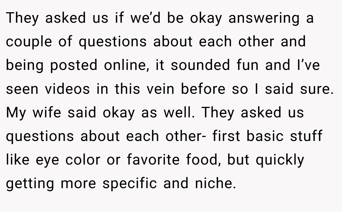 They asked us if we’d be okay answering a couple of questions about each other and being posted online, it sounded fun and I’ve seen videos in this vein before so I said sure. My wife said okay as well. They asked us questions about each other- first basic stuff like eye color or favorite food, but quickly getting more specific and niche.
