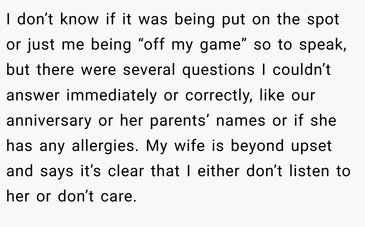 I don’t know if it was being put on the spot or just me being “off my game” so to speak, but there were several questions I couldn’t answer immediately or correctly, like our anniversary or her parents’ names or if she has any allergies. My wife is beyond upset and says it’s clear that I either don’t listen to her or don’t care.