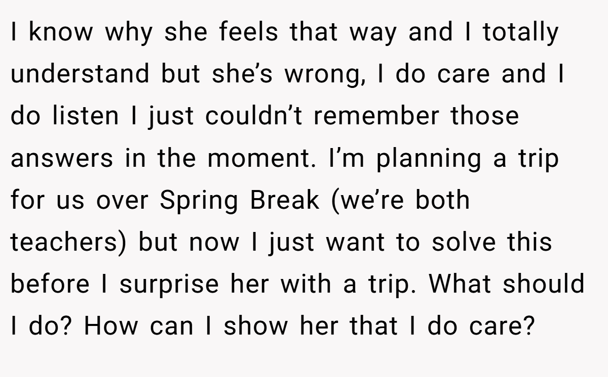 I know why she feels that way and I totally understand but she’s wrong, I do care and I do listen I just couldn’t remember those answers in the moment. I’m planning a trip for us over Spring Break (we’re both teachers) but now I just want to solve this before I surprise her with a trip. What should I do? How can I show her that I do care?