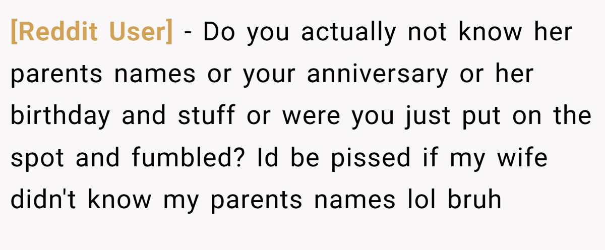 [Reddit User] − Do you actually not know her parents names or your anniversary or her birthday and stuff or were you just put on the spot and fumbled? Id be pissed if my wife didn't know my parents names lol bruh