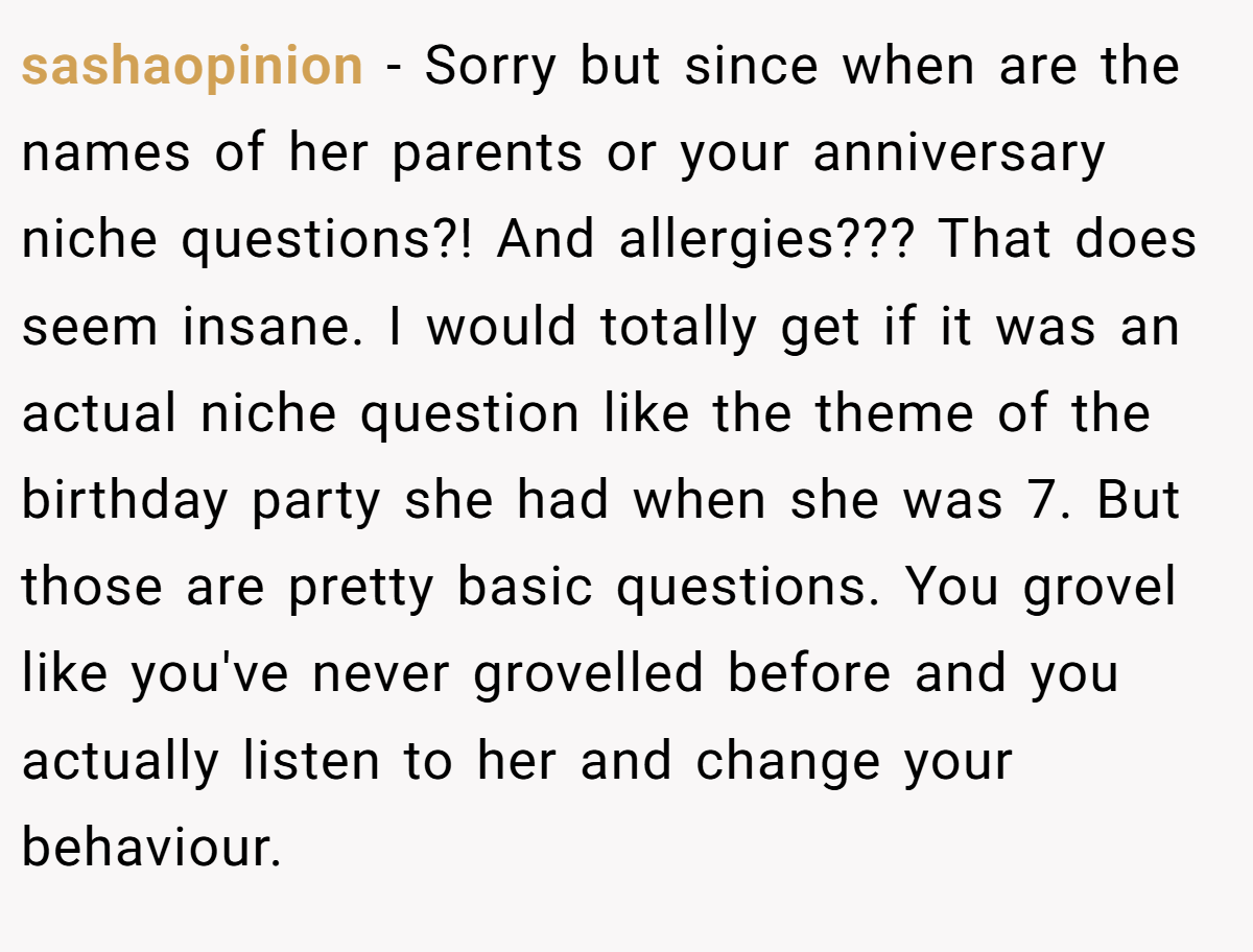 sashaopinion − Sorry but since when are the names of her parents or your anniversary niche questions?! And allergies??? That does seem insane. I would totally get if it was an actual niche question like the theme of the birthday party she had when she was 7. But those are pretty basic questions. You grovel like you've never grovelled before and you actually listen to her and change your behaviour.