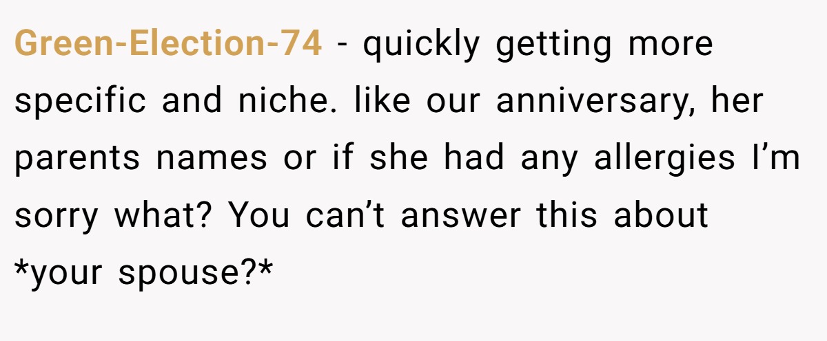 Green-Election-74 − quickly getting more specific and niche. like our anniversary, her parents names or if she had any allergies I’m sorry what? You can’t answer this about *your spouse?*