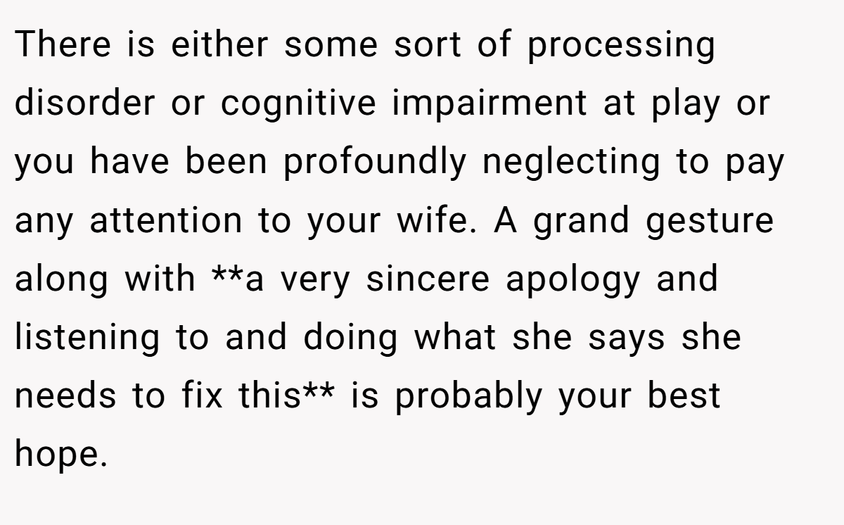 There is either some sort of processing disorder or cognitive impairment at play or you have been profoundly neglecting to pay any attention to your wife. A grand gesture along with **a very sincere apology and listening to and doing what she says she needs to fix this** is probably your best hope.