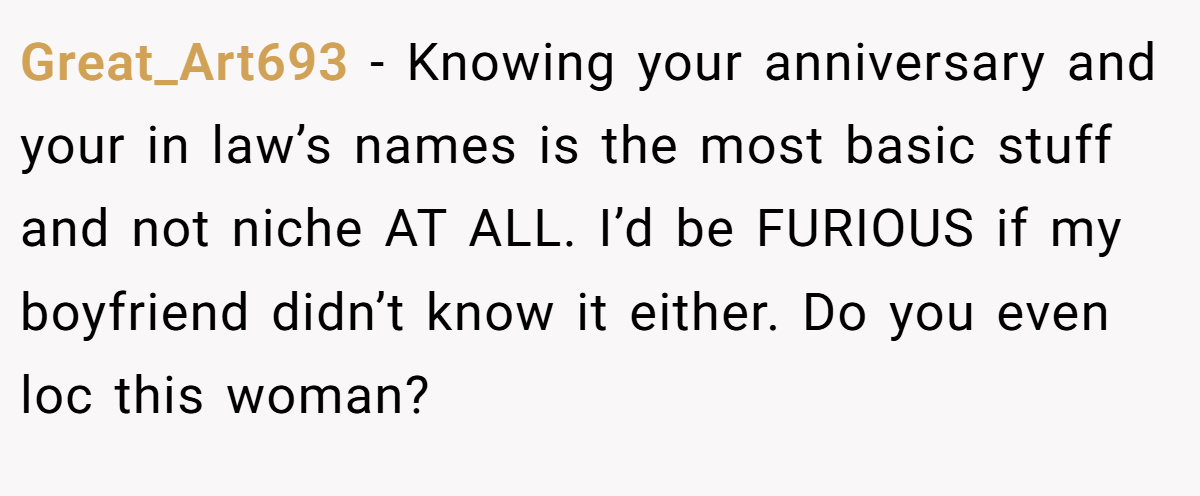 Great_Art693 − Knowing your anniversary and your in law’s names is the most basic stuff and not niche AT ALL. I’d be FURIOUS if my boyfriend didn’t know it either. Do you even loc this woman? 
