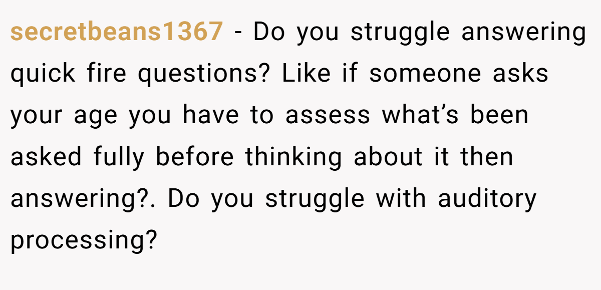secretbeans1367 − Do you struggle answering quick fire questions? Like if someone asks your age you have to assess what’s been asked fully before thinking about it then answering?. Do you struggle with auditory processing?