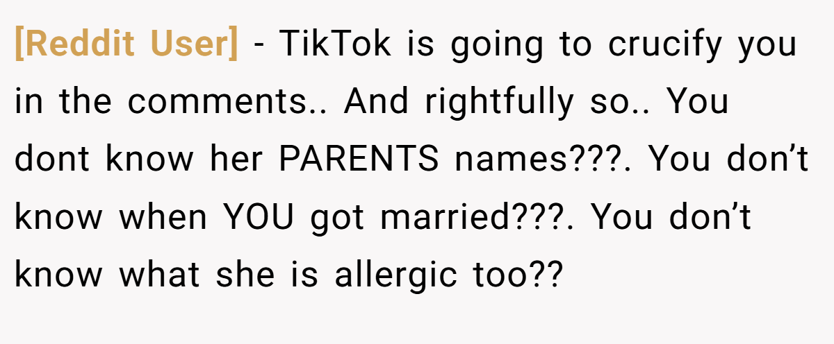 [Reddit User] − TikTok is going to crucify you in the comments.. And rightfully so.. You dont know her PARENTS names???. You don’t know when YOU got married???. You don’t know what she is allergic too??
