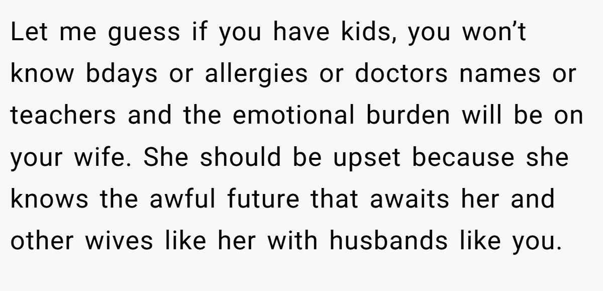 Let me guess if you have kids, you won’t know bdays or allergies or doctors names or teachers and the emotional burden will be on your wife. She should be upset because she knows the awful future that awaits her and other wives like her with husbands like you.