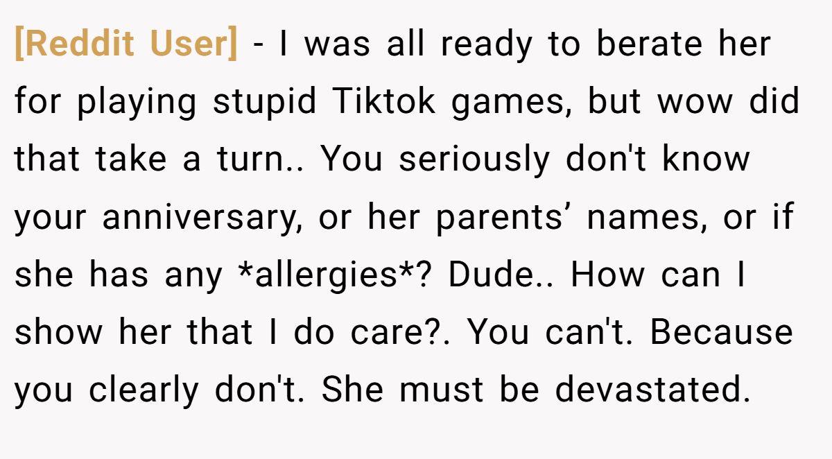 [Reddit User] − I was all ready to berate her for playing stupid Tiktok games, but wow did that take a turn.. You seriously don't know your anniversary, or her parents’ names, or if she has any *allergies*? Dude.. How can I show her that I do care?. You can't. Because you clearly don't. She must be devastated.