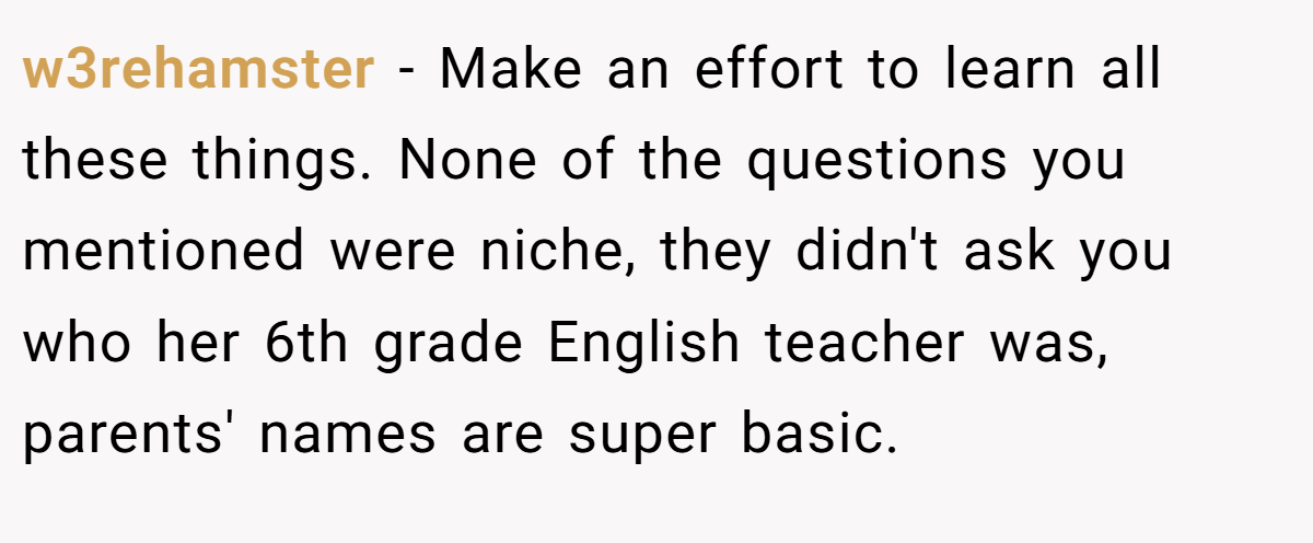 w3rehamster − Make an effort to learn all these things. None of the questions you mentioned were niche, they didn't ask you who her 6th grade English teacher was, parents' names are super basic.