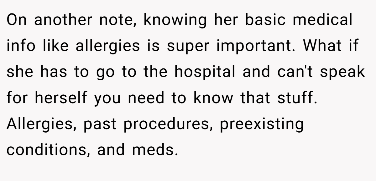 On another note, knowing her basic medical info like allergies is super important. What if she has to go to the hospital and can't speak for herself you need to know that stuff. Allergies, past procedures, preexisting conditions, and meds.