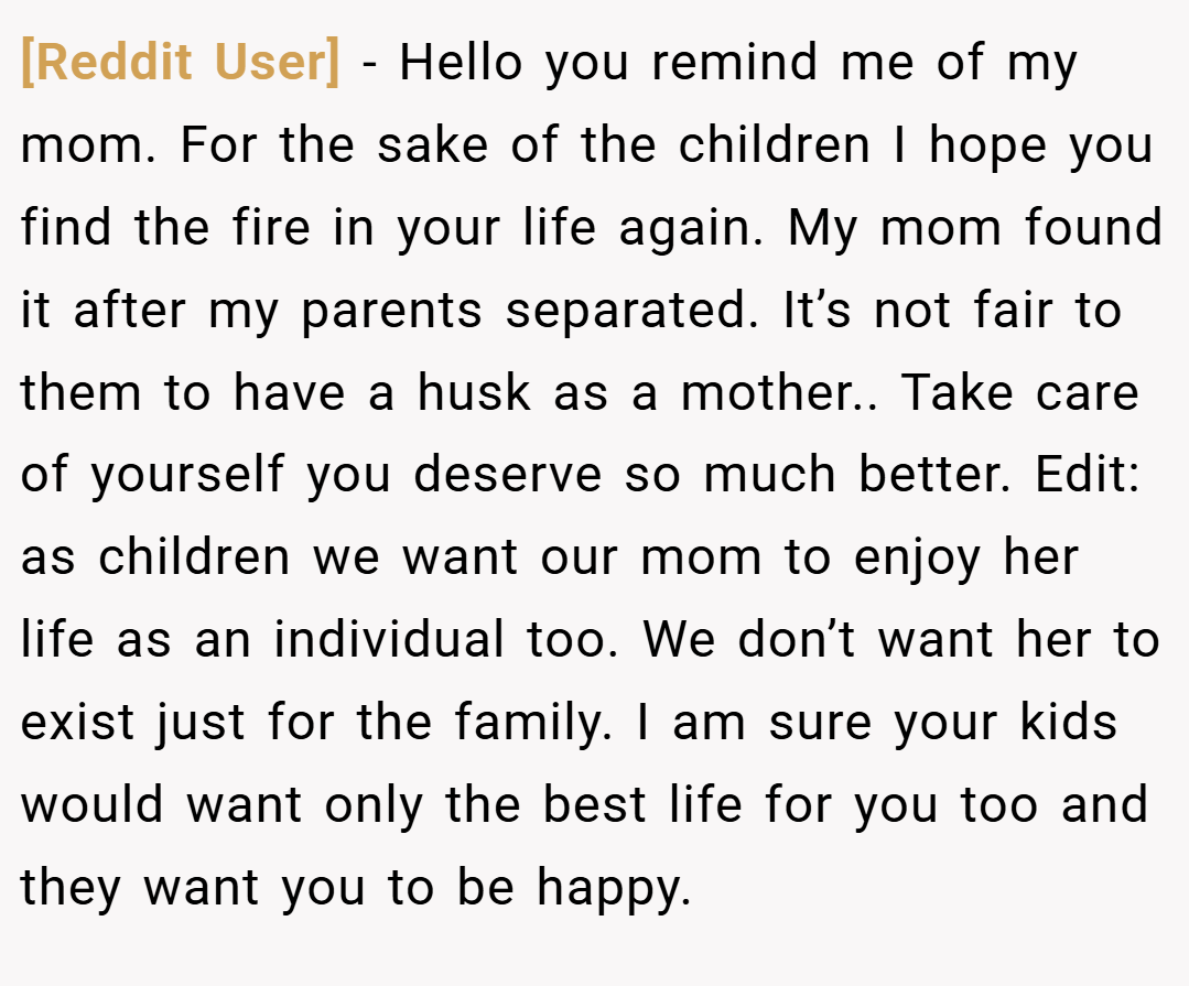 [Reddit User] − Hello you remind me of my mom. For the sake of the children I hope you find the fire in your life again. My mom found it after my parents separated. It’s not fair to them to have a husk as a mother.. Take care of yourself you deserve so much better. Edit: as children we want our mom to enjoy her life as an individual too. We don’t want her to exist just for the family. I am sure your kids would want only the best life for you too and they want you to be happy.