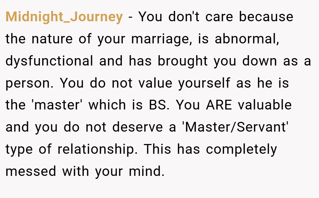 Midnight_Journey − You don't care because the nature of your marriage, is abnormal, dysfunctional and has brought you down as a person. You do not value yourself as he is the 'master' which is BS. You ARE valuable and you do not deserve a 'Master/Servant' type of relationship. This has completely messed with your mind.