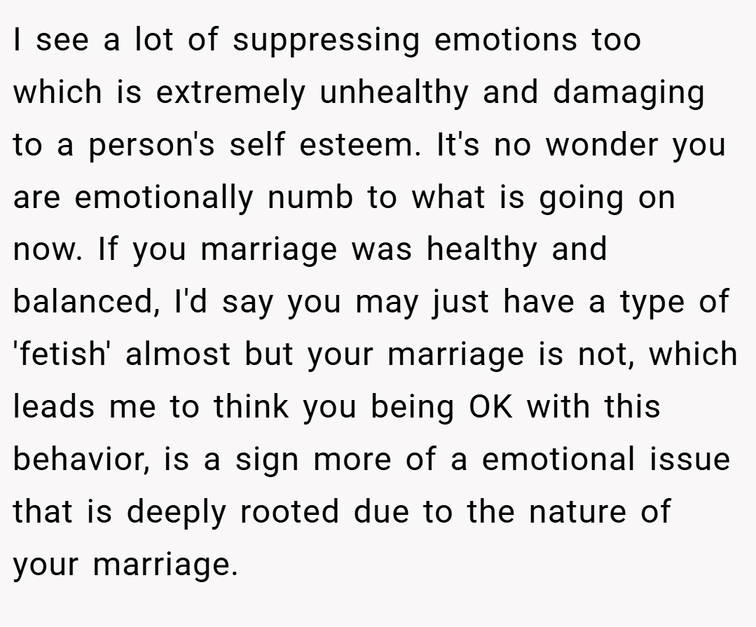 I see a lot of suppressing emotions too which is extremely unhealthy and damaging to a person's self esteem. It's no wonder you are emotionally numb to what is going on now. If you marriage was healthy and balanced, I'd say you may just have a type of 'fetish' almost but your marriage is not, which leads me to think you being OK with this behavior, is a sign more of a emotional issue that is deeply rooted due to the nature of your marriage.