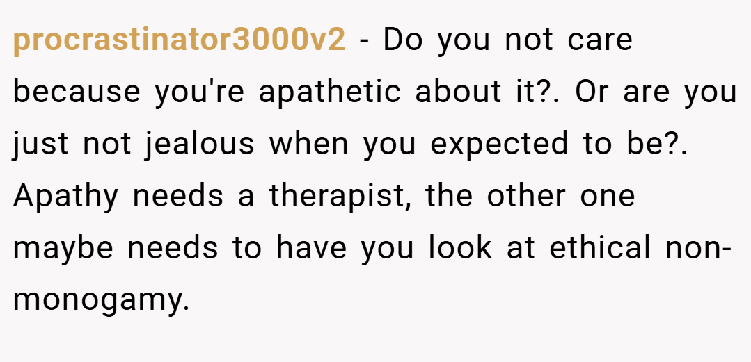 procrastinator3000v2 − Do you not care because you're apathetic about it?. Or are you just not jealous when you expected to be?. Apathy needs a therapist, the other one maybe needs to have you look at ethical non-monogamy.
