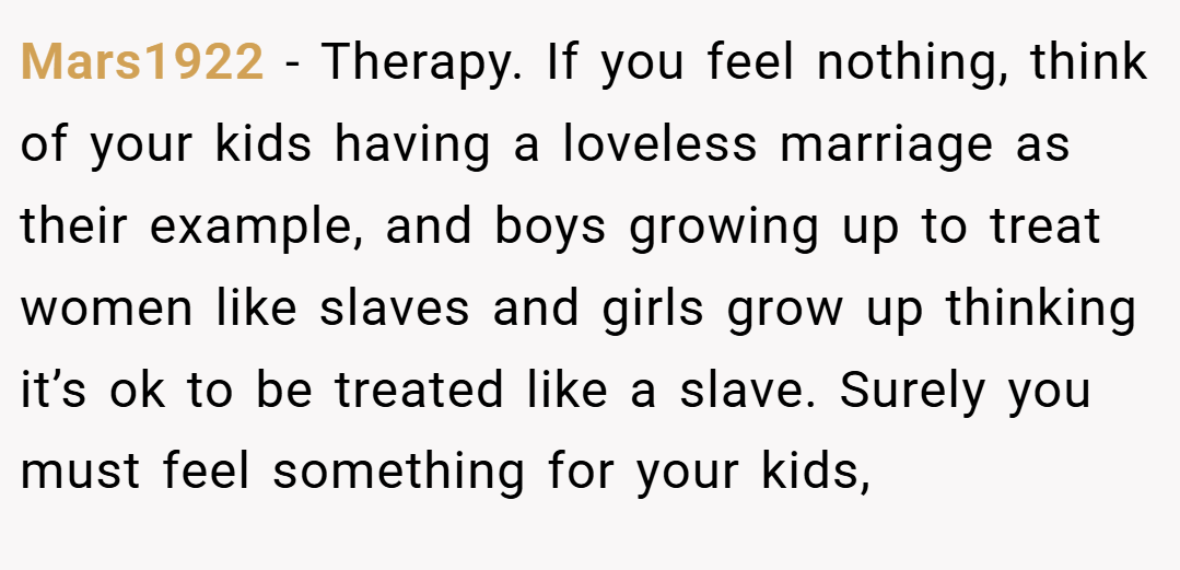 Mars1922 − Therapy. If you feel nothing, think of your kids having a loveless marriage as their example, and boys growing up to treat women like slaves and girls grow up thinking it’s ok to be treated like a slave. Surely you must feel something for your kids,