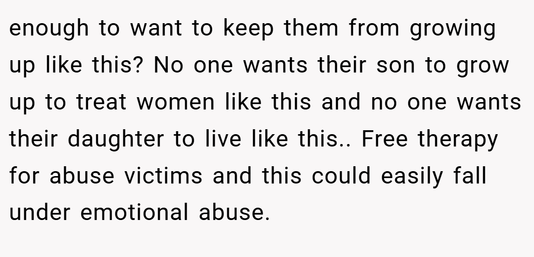 enough to want to keep them from growing up like this? No one wants their son to grow up to treat women like this and no one wants their daughter to live like this.. Free therapy for abuse victims and this could easily fall under emotional abuse.