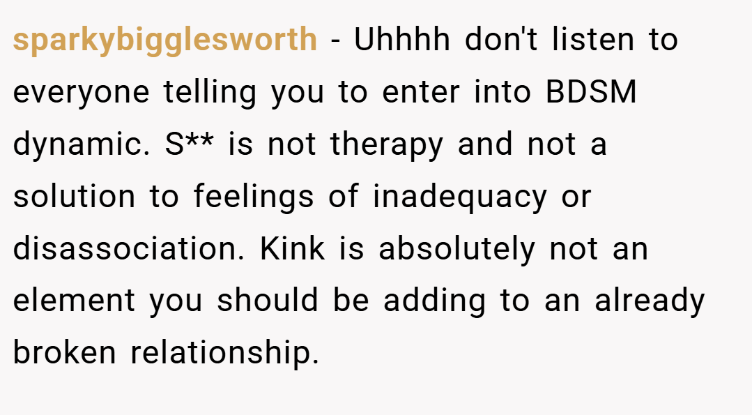 sparkybigglesworth − Uhhhh don't listen to everyone telling you to enter into BDSM dynamic. S** is not therapy and not a solution to feelings of inadequacy or disassociation. Kink is absolutely not an element you should be adding to an already broken relationship.