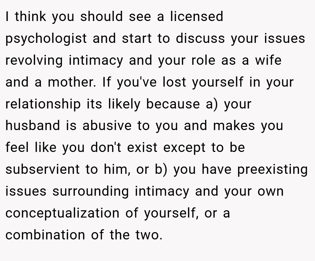 I think you should see a licensed psychologist and start to discuss your issues revolving intimacy and your role as a wife and a mother. If you've lost yourself in your relationship its likely because a) your husband is abusive to you and makes you feel like you don't exist except to be subservient to him, or b) you have preexisting issues surrounding intimacy and your own conceptualization of yourself, or a combination of the two.