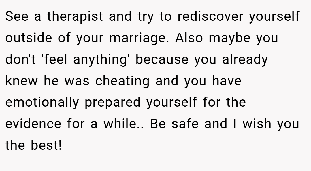 See a therapist and try to rediscover yourself outside of your marriage. Also maybe you don't 'feel anything' because you already knew he was cheating and you have emotionally prepared yourself for the evidence for a while.. Be safe and I wish you the best!