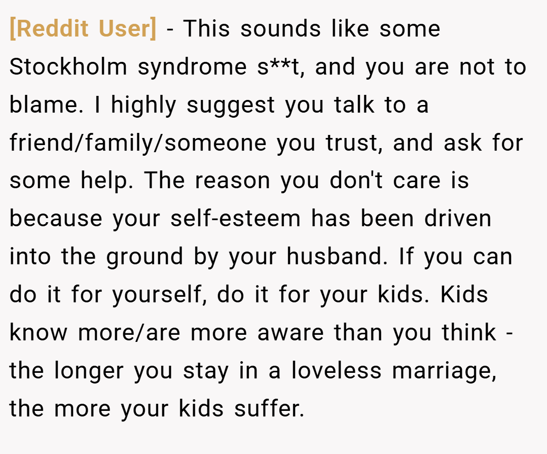 [Reddit User] − This sounds like some Stockholm syndrome s**t, and you are not to blame. I highly suggest you talk to a friend/family/someone you trust, and ask for some help. The reason you don't care is because your self-esteem has been driven into the ground by your husband. If you can do it for yourself, do it for your kids. Kids know more/are more aware than you think - the longer you stay in a loveless marriage, the more your kids suffer.