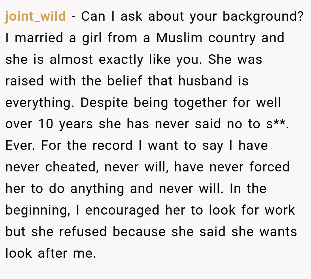 joint_wild − Can I ask about your background? I married a girl from a Muslim country and she is almost exactly like you. She was raised with the belief that husband is everything. Despite being together for well over 10 years she has never said no to s**. Ever. For the record I want to say I have never cheated, never will, have never forced her to do anything and never will. In the beginning, I encouraged her to look for work but she refused because she said she wants look after me.