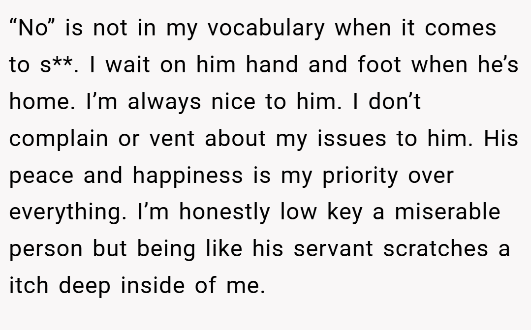 “No” is not in my vocabulary when it comes to s**. I wait on him hand and foot when he’s home. I’m always nice to him. I don’t complain or vent about my issues to him. His peace and happiness is my priority over everything. I’m honestly low key a miserable person but being like his servant scratches a itch deep inside of me.