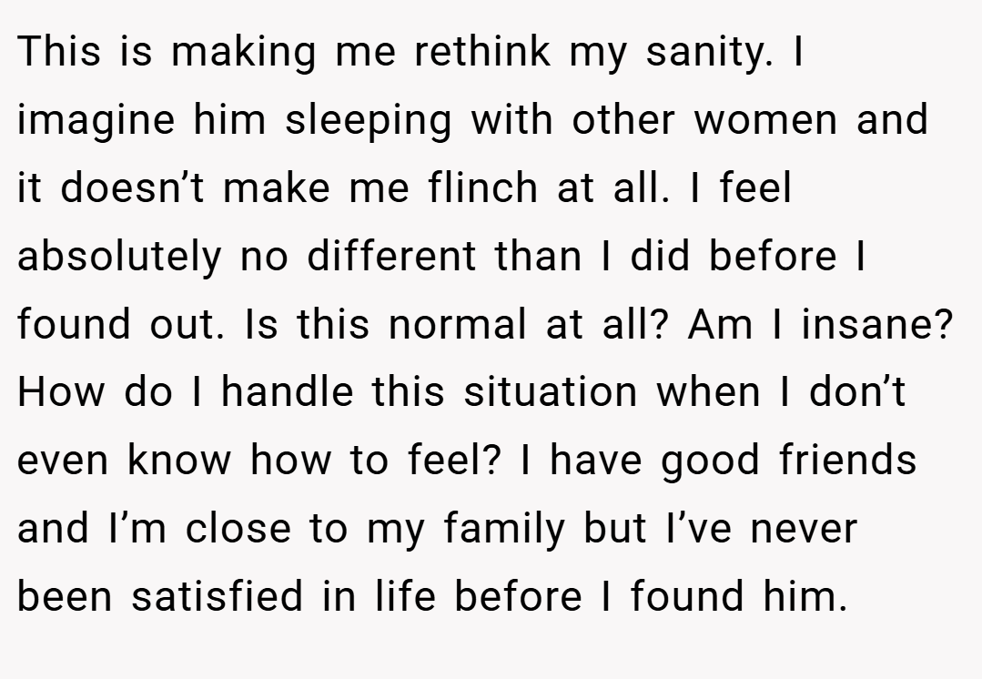 This is making me rethink my sanity. I imagine him sleeping with other women and it doesn’t make me flinch at all. I feel absolutely no different than I did before I found out. Is this normal at all? Am I insane? How do I handle this situation when I don’t even know how to feel? I have good friends and I’m close to my family but I’ve never been satisfied in life before I found him.