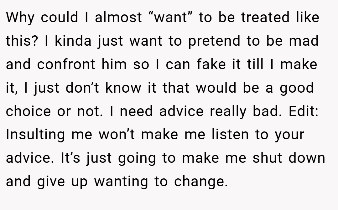 Why could I almost “want” to be treated like this? I kinda just want to pretend to be mad and confront him so I can fake it till I make it, I just don’t know it that would be a good choice or not. I need advice really bad. Edit: Insulting me won’t make me listen to your advice. It’s just going to make me shut down and give up wanting to change.