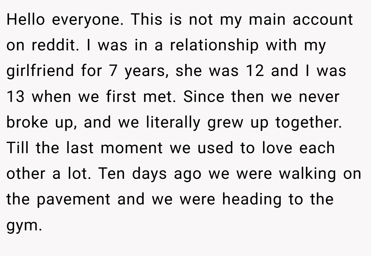 Hello everyone. This is not my main account on reddit. I was in a relationship with my girlfriend for 7 years, she was 12 and I was 13 when we first met. Since then we never broke up, and we literally grew up together. Till the last moment we used to love each other a lot. Ten days ago we were walking on the pavement and we were heading to the gym.