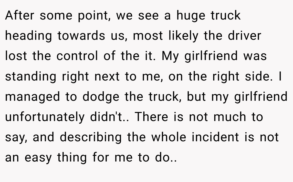 After some point, we see a huge truck heading towards us, most likely the driver lost the control of the it. My girlfriend was standing right next to me, on the right side. I managed to dodge the truck, but my girlfriend unfortunately didn't.. There is not much to say, and describing the whole incident is not an easy thing for me to do..