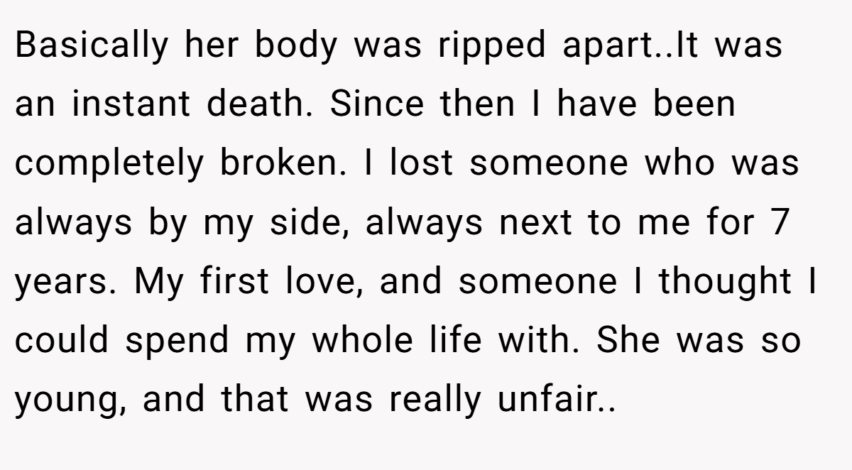 Basically her body was ripped apart..It was an instant death. Since then I have been completely broken. I lost someone who was always by my side, always next to me for 7 years. My first love, and someone I thought I could spend my whole life with. She was so young, and that was really unfair..