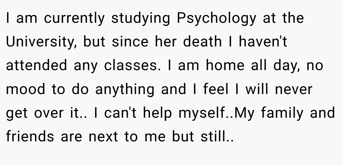 I am currently studying Psychology at the University, but since her death I haven't attended any classes. I am home all day, no mood to do anything and I feel I will never get over it.. I can't help myself..My family and friends are next to me but still..