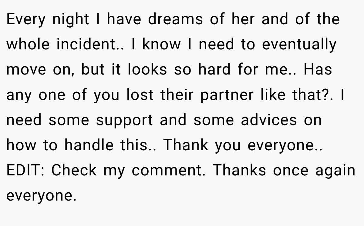 Every night I have dreams of her and of the whole incident.. I know I need to eventually move on, but it looks so hard for me.. Has any one of you lost their partner like that?. I need some support and some advices on how to handle this.. Thank you everyone.. EDIT: Check my comment. Thanks once again everyone.