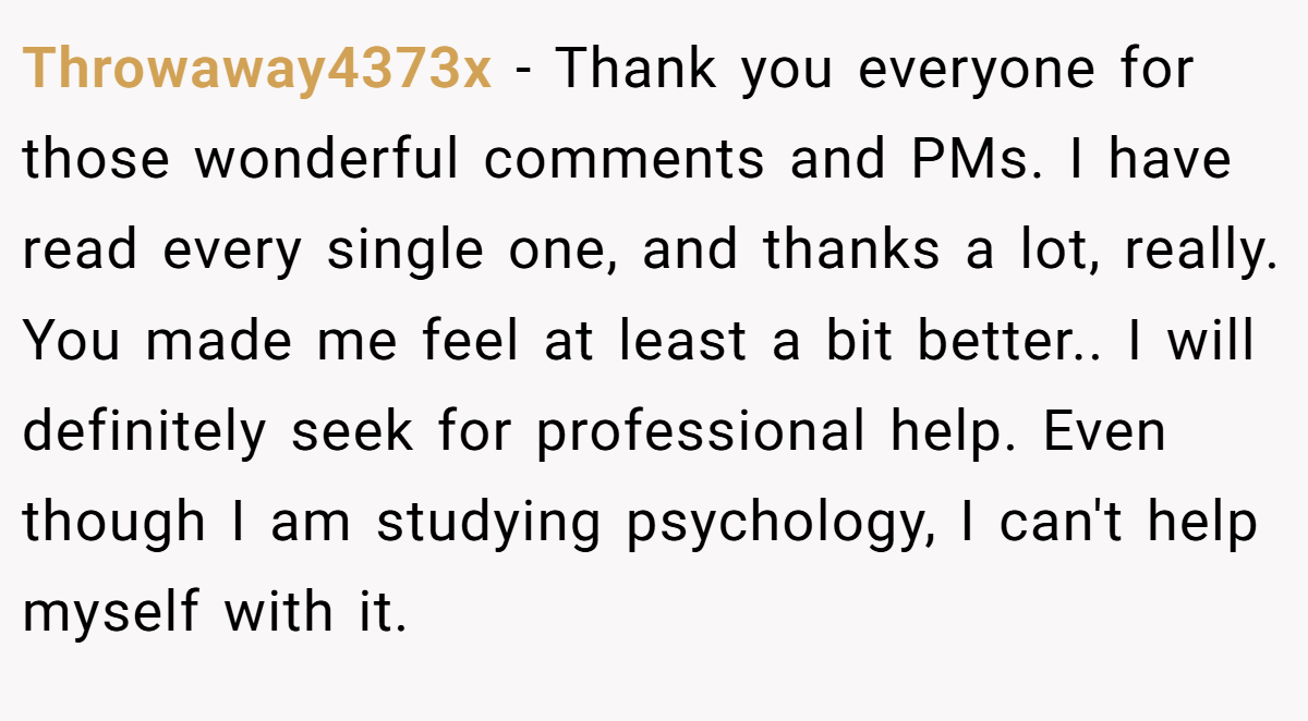 Throwaway4373x − Thank you everyone for those wonderful comments and PMs. I have read every single one, and thanks a lot, really. You made me feel at least a bit better.. I will definitely seek for professional help. Even though I am studying psychology, I can't help myself with it.