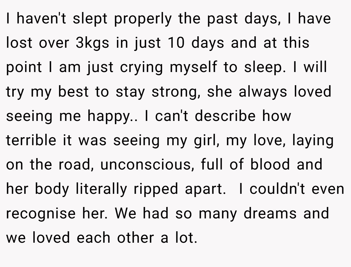 I haven't slept properly the past days, I have lost over 3kgs in just 10 days and at this point I am just crying myself to sleep. I will try my best to stay strong, she always loved seeing me happy.. I can't describe how terrible it was seeing my girl, my love, laying on the road, unconscious, full of blood and her body literally ripped apart.  I couldn't even recognise her. We had so many dreams and we loved each other a lot.