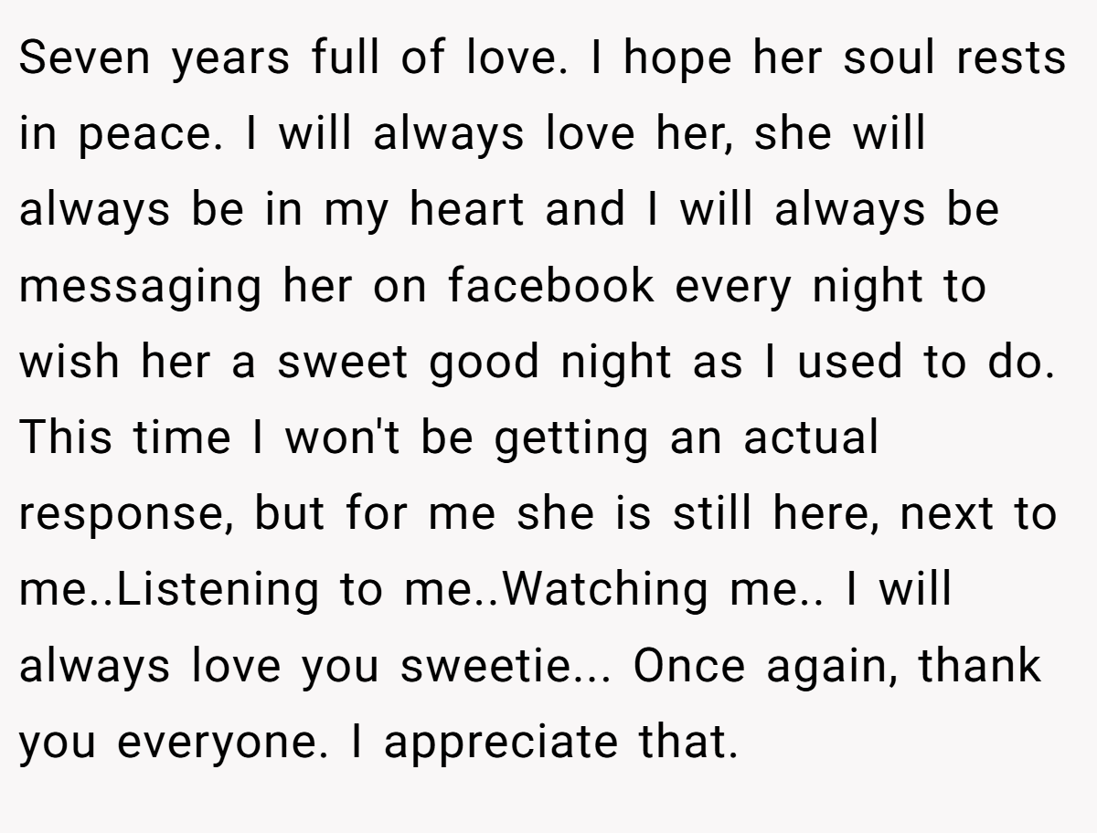 Seven years full of love. I hope her soul rests in peace. I will always love her, she will always be in my heart and I will always be messaging her on facebook every night to wish her a sweet good night as I used to do. This time I won't be getting an actual response, but for me she is still here, next to me..Listening to me..Watching me.. I will always love you sweetie... Once again, thank you everyone. I appreciate that.