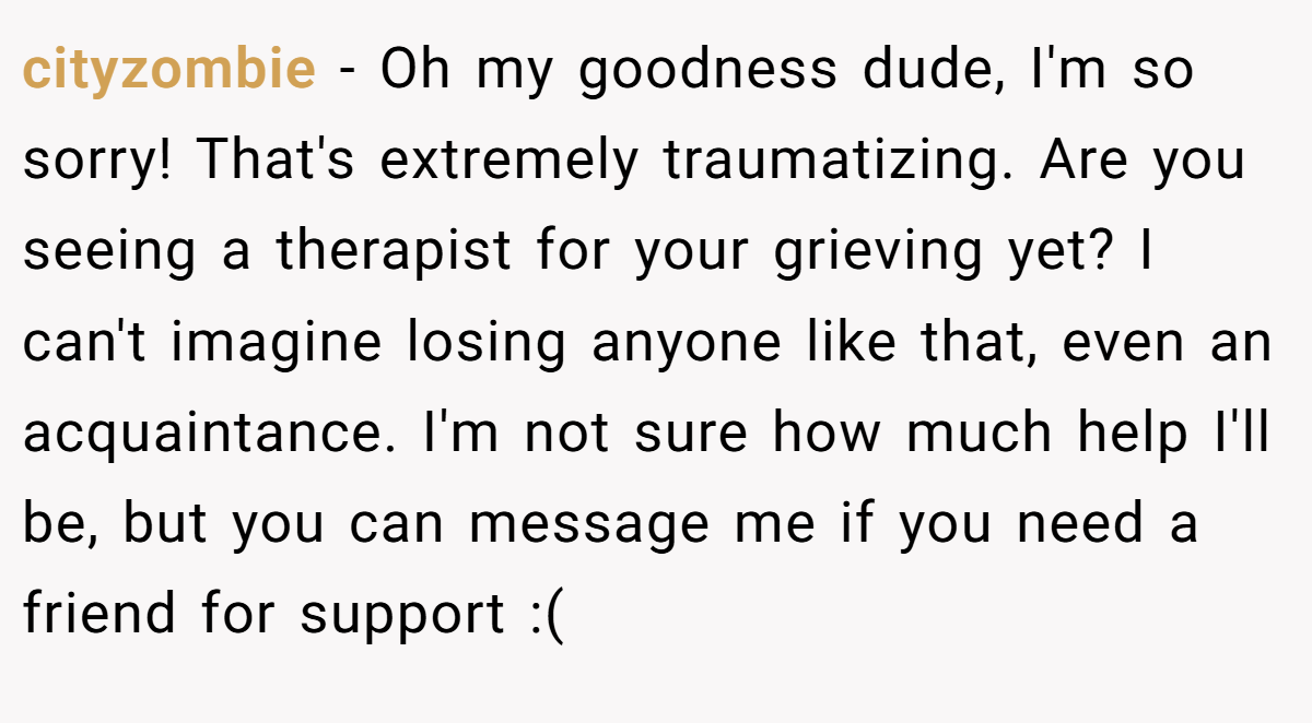 cityzombie − Oh my goodness dude, I'm so sorry! That's extremely traumatizing. Are you seeing a therapist for your grieving yet? I can't imagine losing anyone like that, even an acquaintance. I'm not sure how much help I'll be, but you can message me if you need a friend for support :(