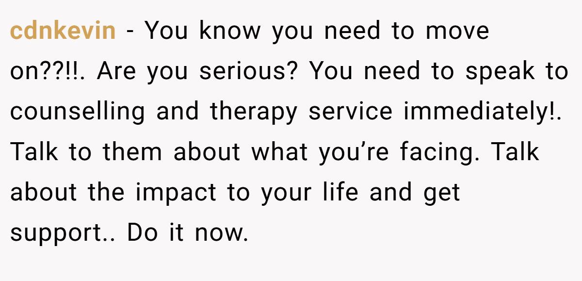 cdnkevin − You know you need to move on??!!. Are you serious? You need to speak to counselling and therapy service immediately!. Talk to them about what you’re facing. Talk about the impact to your life and get support.. Do it now.