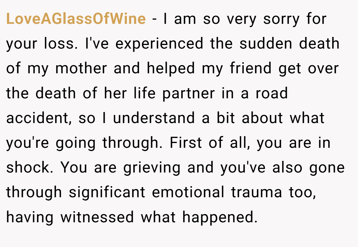 LoveAGlassOfWine − I am so very sorry for your loss. I've experienced the sudden death of my mother and helped my friend get over the death of her life partner in a road accident, so I understand a bit about what you're going through. First of all, you are in shock. You are grieving and you've also gone through significant emotional trauma too, having witnessed what happened.