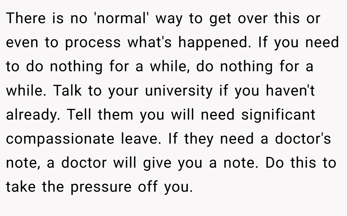 There is no 'normal' way to get over this or even to process what's happened. If you need to do nothing for a while, do nothing for a while. Talk to your university if you haven't already. Tell them you will need significant compassionate leave. If they need a doctor's note, a doctor will give you a note. Do this to take the pressure off you.