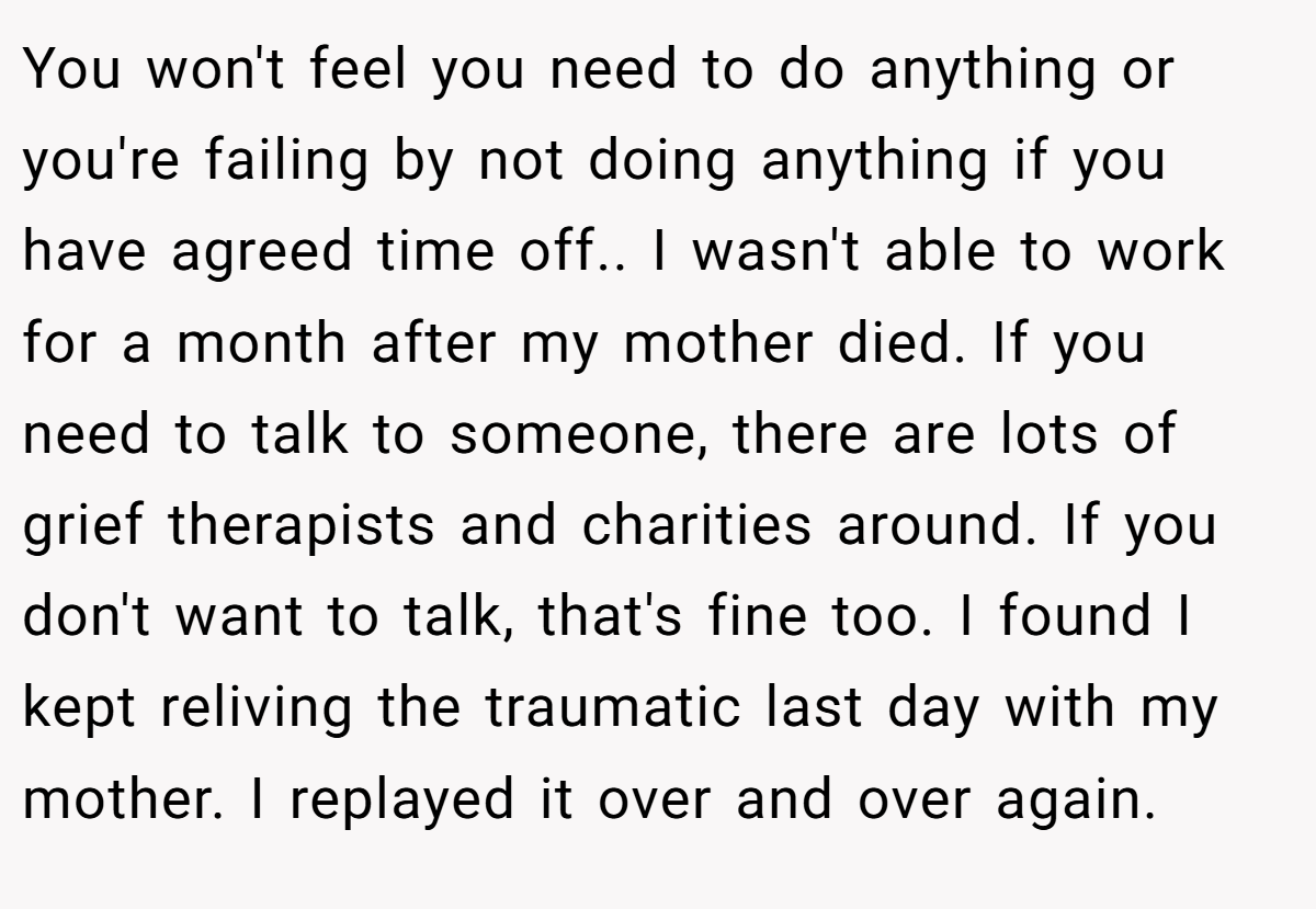 You won't feel you need to do anything or you're failing by not doing anything if you have agreed time off.. I wasn't able to work for a month after my mother died. If you need to talk to someone, there are lots of grief therapists and charities around. If you don't want to talk, that's fine too. I found I kept reliving the traumatic last day with my mother. I replayed it over and over again.