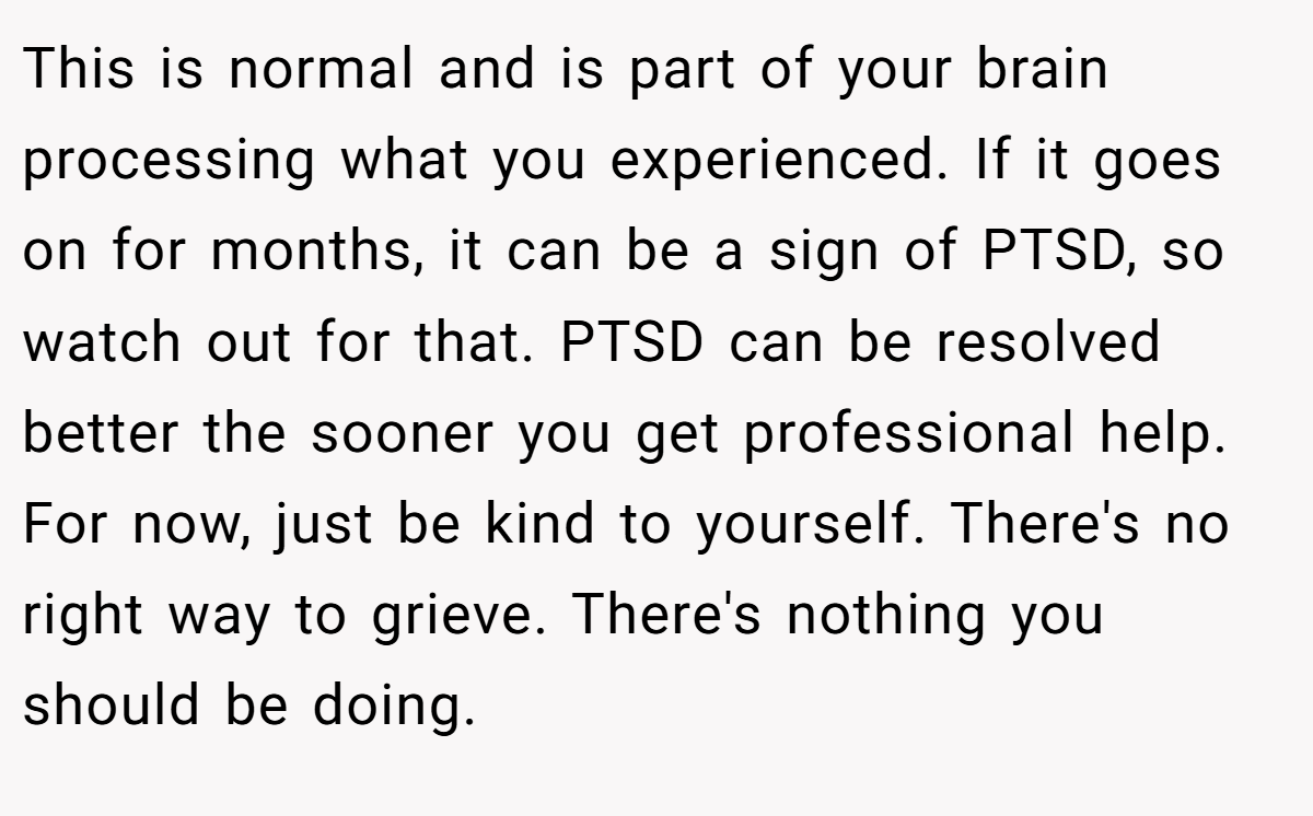 This is normal and is part of your brain processing what you experienced. If it goes on for months, it can be a sign of PTSD, so watch out for that. PTSD can be resolved better the sooner you get professional help. For now, just be kind to yourself. There's no right way to grieve. There's nothing you should be doing.