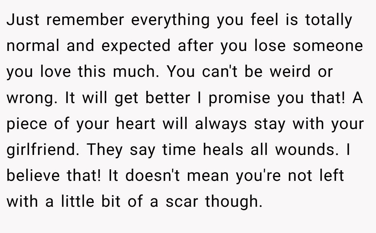 Just remember everything you feel is totally normal and expected after you lose someone you love this much. You can't be weird or wrong. It will get better I promise you that! A piece of your heart will always stay with your girlfriend. They say time heals all wounds. I believe that! It doesn't mean you're not left with a little bit of a scar though.