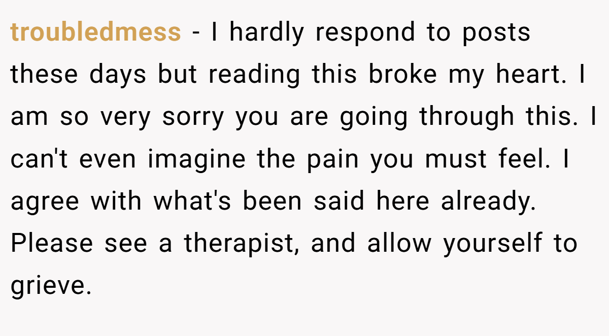 troubledmess − I hardly respond to posts these days but reading this broke my heart. I am so very sorry you are going through this. I can't even imagine the pain you must feel. I agree with what's been said here already. Please see a therapist, and allow yourself to grieve.